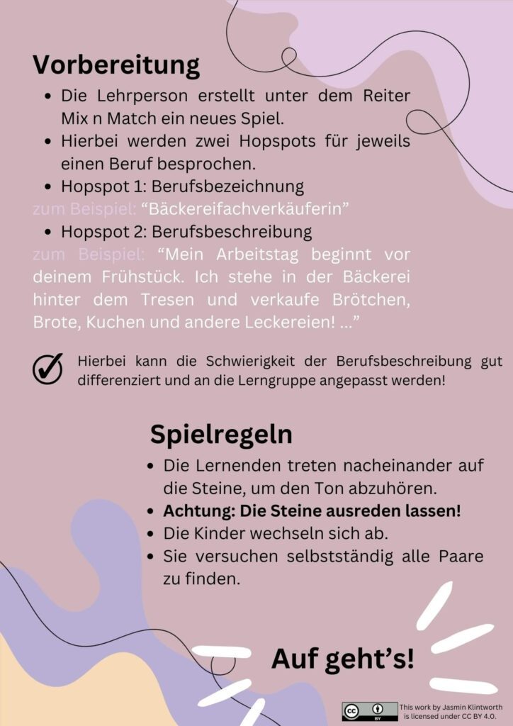 Das Bild zeigt eine Anleitung für ein Berufememory mit den Hopspots. In der Grafik ist folgender Text abgebildet:
Die Überschrift lautet Vorbereitung.
Es folgen die Stichpunkte:
Die Lehrperson erstellt unter dem Reiter Mix n Match ein neues Spiel.
Hierbei werden zwei Hopspots für jeweils einen Beruf besprochen.
Hopspot 1: Berufsbezeichnung
zum Beispiel: “Bäckereifachverkäuferin”
Hopspot 2: Berufsbeschreibung
zum Beispiel: “Mein Arbeitstag beginnt vor deinem Frühstück. Ich stehe in der Bäckerei hinter dem Tresen und verkaufe Brötchen, Brote, Kuchen und andere Leckereien! ...” Hierbei kann die Schwierigkeit der Berufsbeschreibung gut differenziert und an die Lerngruppe angepasst werden! Es folgt der nächste Abschnitt mit der Überschrift Spielregeln und den Stichpunkten:
Die Lernenden treten nacheinander auf die Steine, um den Ton abzuhören.
Achtung: Die Steine ausreden lassen!
Die Kinder wechseln sich ab.
Sie versuchen selbstständig alle Paare zu finden. Am Ende steht der Ausruf Auf geht's geschrieben.