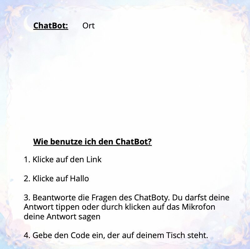 Diese Grafik zeigt eine Anleitung zur Nutzung eines Chatbots auf einem hellen Hintergrund mit einem zarten, violett-blauen Blumenrahmen an den Rändern. Am oberen Rand stehen die Begriffe „ChatBot:“ und „Ort“. Im Zentrum befindet sich die fettgedruckte und unterstrichene Frage: „Wie benutze ich den ChatBot?“, gefolgt von einer nummerierten Liste mit vier Schritten: Klicke auf den Link. Klicke auf Hallo. Beantworte die Fragen des ChatBoty. Du darfst deine Antwort tippen oder durch Klicken auf das Mikrofon deine Antwort sagen. Gebe den Code ein, der auf deinem Tisch steht.
Die Gestaltung ist schlicht und übersichtlich, um eine klare Hilfestellung für die Anwendung zu bieten.