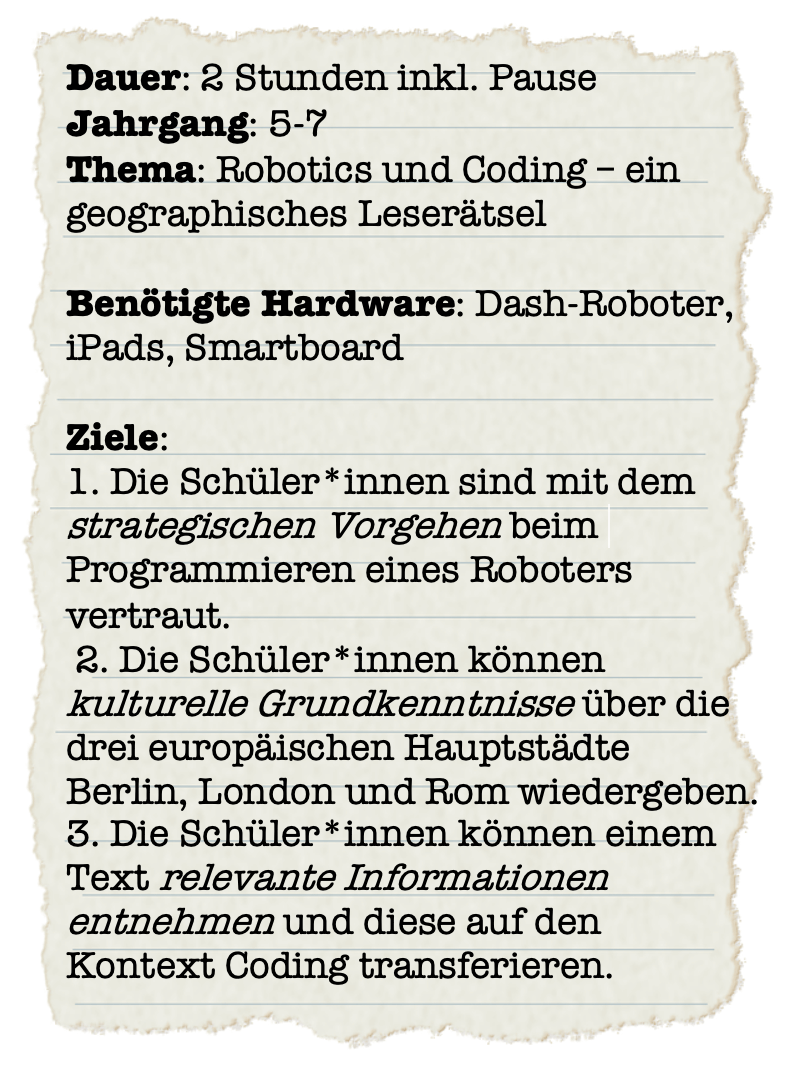 Ein Steckbrief auf dem steht: Dauer: 2 Stunden inkl. Pause
Jahrgang: 5-7
Thema: Robotics und Coding – ein
geographisches Leserätsel
Benötigte Hardware: Dash-Roboter,
iPads, Smartboard
Ziele:
1. Die Schüler:innen sind mit dem
strategischen Vorgehen beim
Programmieren eines Roboters
vertraut.
2. Die Schüler:innen können
kulturelle Grundkenntnisse über die
drei europäischen Hauptstädte
Berlin, London und Rom wiedergeben.
3. Die Schüler:innen können einem
Text relevante Informationen
entnehmen und diese auf den
Kontext Coding transferieren.