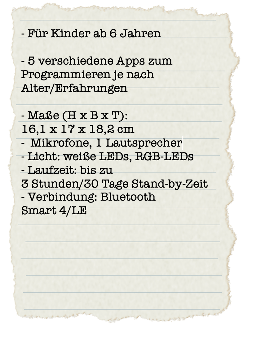 Ein Steckbrief auf dem steht:- Für Kinder ab 6 Jahren
- 5 verschiedene Apps zum
Programmieren je nach
Alter/Erfahrungen - Maße (H x B x T):
16,1 x 17 x 18,2 cm
- Mikrofone, 1 Lautsprecher
- Licht: weiße LEDs, RGB-LEDs
- Laufzeit: bis zu
3 Stunden/30 Tage Stand-by-Zeit
- Verbindung: Bluetooth
Smart 4/LE