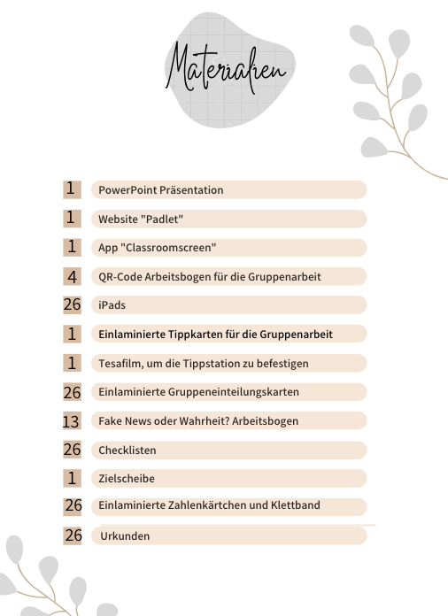 Liste und Anzahl der benötigten Materialien:
1x PowerPoint Präsentation
1x Website "Padlet"
1x App "Classroomscreen"
4x QR-Code Arbeitsbogen für die Gruppenarbeit
26x iPads
1x Einlaminierte Tippkarten für die Gruppenarbeit
1x Tesafilm, um die Tippstation zu befestigen
26x Einlaminierte Gruppeneinteilungskarten
13x Fake News oder Wahrheit? Arbeitsbogen
26x Checklisten
1x Zielscheibe
26x Einlaminierte Zahlenkärtchen und Klettband
26x Urkunden