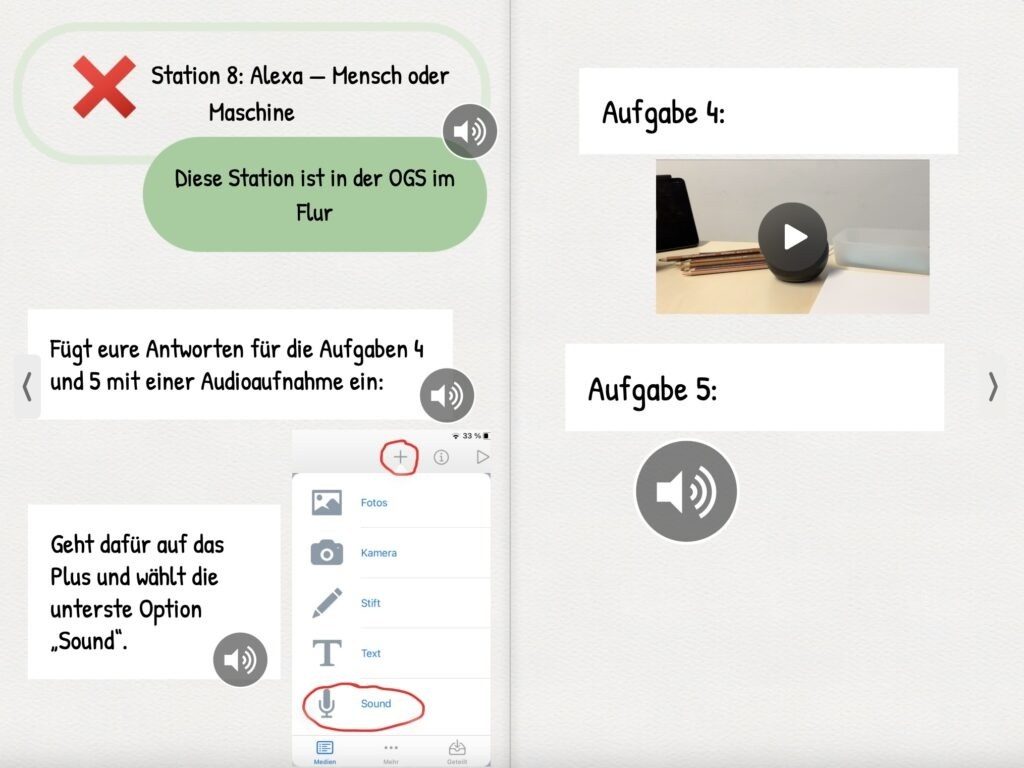 Das Bild zeigt eine digitale Arbeitsanweisung für eine Lernstation mit dem Titel „Station 8: Alexa – Mensch oder Maschine“. Die Station befindet sich laut Hinweis in der OGS im Flur. Die Teilnehmenden sollen ihre Antworten zu den Aufgaben 4 und 5 mithilfe einer Audioaufnahme einfügen. In der Anleitung wird erläutert, wie dies technisch umgesetzt werden kann: Die Nutzerinnen und Nutzer werden aufgefordert, auf das „Plus“-Symbol zu tippen und anschließend die Option „Sound“ auszuwählen, um eine Audioaufnahme zu starten. Diese Erklärung wird durch einen Screenshot einer Benutzeroberfläche visuell unterstützt, in dem die entsprechenden Schritte markiert sind. Auf der rechten Seite des Bildes sind die Aufgaben 4 und 5 dargestellt. Aufgabe 4 ist mit einem Foto illustriert, das einen Schreibtisch mit Buntstiften, einem Tablet und einem runden Lautsprecher (vermutlich ein Amazon Echo) zeigt. Ein Play-Symbol auf dem Bild deutet darauf hin, dass eine Video- oder Audiosequenz abgespielt werden kann. Aufgabe 5 ist mit einem Lautsprechersymbol versehen, was darauf hinweist, dass hier eine Audioaufnahme hinterlegt oder angehört werden kann.