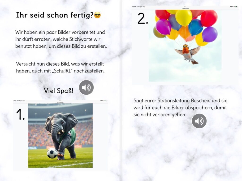 Eine digital gestaltete Doppelseite eines Arbeitsmaterials zur Nutzung von „SchulKI“ für die Bildgenerierung.  Auf der linken Seite steht die Überschrift „Ihr seid schon fertig?“ mit einem lachenden Emoji mit Sonnenbrille. Darunter wird erklärt, dass einige Bilder vorbereitet wurden und die Schüler:innen erraten sollen, welche Stichworte für die KI-Generierung verwendet wurden. Sie werden aufgefordert, diese Bilder mit „SchulKI“ nachzustellen. Unter der Anleitung befindet sich das erste Bild: ein KI-generiertes Bild eines Elefanten, der auf einem Fußballfeld steht, ein Trikot trägt und mit einem Fußball interagiert.  Auf der rechten Seite befindet sich das zweite KI-generierte Bild, das eine kleine Vogelart zeigt, die mit mehreren bunten Luftballons in die Luft schwebt. Darunter steht die Anweisung, dass die Schüler:innen ihre Stationsleitung informieren sollen, damit ihre generierten Bilder gespeichert werden. Neben dem Text ist ein Lautsprechersymbol zu sehen, das auf eine Audiofunktion hinweist.  Das Material scheint Teil einer interaktiven Lernstation zu sein, in der Schüler:innen mit KI-generierten Bildern experimentieren und deren zugrundeliegende Begriffe reflektieren.