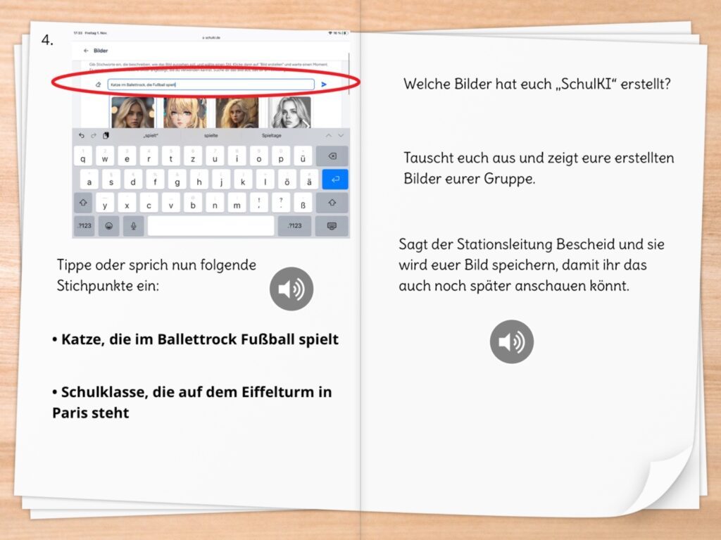 Eine digital gestaltete Doppelseite eines Arbeitsmaterials zur Nutzung von „SchulKI“ für die Bildgenerierung. Auf der linken Seite ist ein Screenshot eines Tablets zu sehen, auf dem eine Bildsuchanfrage eingegeben wird. Die Suchleiste ist rot umrandet und zeigt den eingegebenen Prompt: „Katze im Ballettrock, die Fußball spielt“. Darunter ist eine virtuelle Tastatur zu erkennen.  Unter dem Screenshot wird die Aufgabe beschrieben: Die Schüler:innen sollen entweder tippen oder per Spracheingabe Stichpunkte eingeben. Vorgeschlagene Prompts sind:  Katze, die im Ballettrock Fußball spielt
Schulklasse, die auf dem Eiffelturm in Paris steht
Auf der rechten Seite werden weitere Anweisungen gegeben: Die Schüler:innen sollen sich über die erstellten Bilder austauschen, ihre Ergebnisse in der Gruppe zeigen und die Stationsleitung informieren, damit die Bilder gespeichert werden können. Ein Lautsprechersymbol deutet darauf hin, dass eine Audiofunktion zur Verfügung steht. Das Arbeitsmaterial dient der spielerischen Einführung in die KI-gestützte Bildgenerierung.