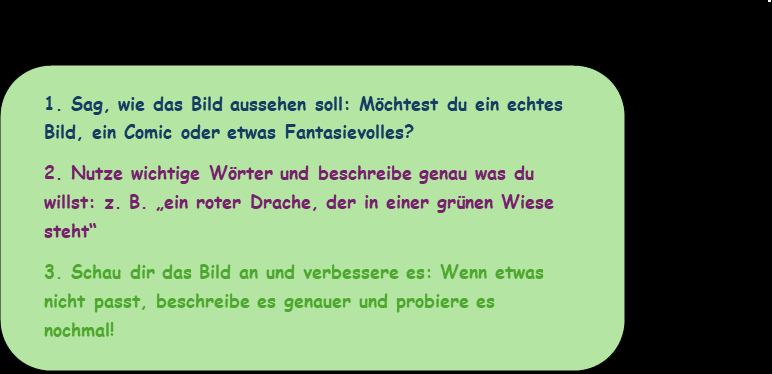 Ein rechteckiges, abgerundetes Textfeld mit hellgrünem Hintergrund enthält eine dreistufige Anleitung zur Bildgenerierung mit einer KI.  Der erste Schritt ist fett und dunkelblau geschrieben: „Sag, wie das Bild aussehen soll: Möchtest du ein echtes Bild, ein Comic oder etwas Fantasievolles?“
Der zweite Schritt ist fett und dunkelviolett: „Nutze wichtige Wörter und beschreibe genau, was du willst: z. B. ‚ein roter Drache, der in einer grünen Wiese steht‘“
Der dritte Schritt ist fett und hellgrün: „Schau dir das Bild an und verbessere es: Wenn etwas nicht passt, beschreibe es genauer und probiere es nochmal!“
Diese Anleitung soll vermutlich Schüler:innen helfen, KI-Bilder gezielt zu erstellen, indem sie ihre Prompts präziser formulieren und falls nötig überarbeiten.