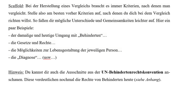 Der Screenshot verdeutlicht wie Scaffolds zu dieser Aufgabe aussehen könnten
 Scaffold: Bei einem Vergleich braucht es immer Kriterien, nach denen man vergleicht. Stelle am besten vor dem Vergleich Kriterien auf, nach denen du vergleichen willst. So fallen dir mögliche Unterschiede und Gemeinsamkeiten leichter auf.
Zum Beispiel kannst du Eingehen auf, 
…den damaligen und heutigen Umgang mit „Behinderten“,
…die Gesetze und Rechte,
…die Möglichkeiten zur Lebensgestaltung der jeweiligen Person,
… die Diagnose,
(…)
Als Hilfestellung kannst du dir auch die Ausschnitte aus der UN-Behindertenrechtskonvention anschauen. Diese verdeutlichen nochmal die Rechte von Behinderten heute.