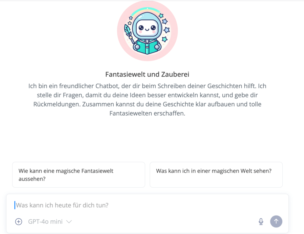 Dieses Bildschirmfoto zeigt die Benutzeroberfläche eines Chatbots mit dem Titel „Fantasiewelt und Zauberei“. Im oberen Bereich befindet sich ein rundes Logo, das einen niedlichen, lächelnden Roboter in einem Astronautenanzug darstellt, der ein Buch hält und von einem Regenbogen sowie Sternen umgeben ist. Der Begrüßungstext beschreibt den Bot als freundlichen Helfer beim Schreiben von Geschichten, der durch gezielte Fragen dabei unterstützt, Ideen zu entwickeln und Fantasiewelten zu erschaffen. Darunter finden sich zwei klickbare Beispielfragen: „Wie kann eine magische Fantasiewelt aussehen?“ und „Was kann ich in einer magischen Welt sehen?“. Am unteren Rand ist das Eingabefeld mit dem Hinweis „GPT-4o mini“ zu sehen.